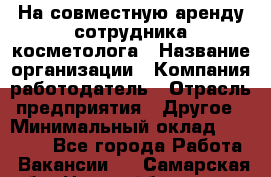 На совместную аренду сотрудника косметолога › Название организации ­ Компания-работодатель › Отрасль предприятия ­ Другое › Минимальный оклад ­ 25 000 - Все города Работа » Вакансии   . Самарская обл.,Новокуйбышевск г.